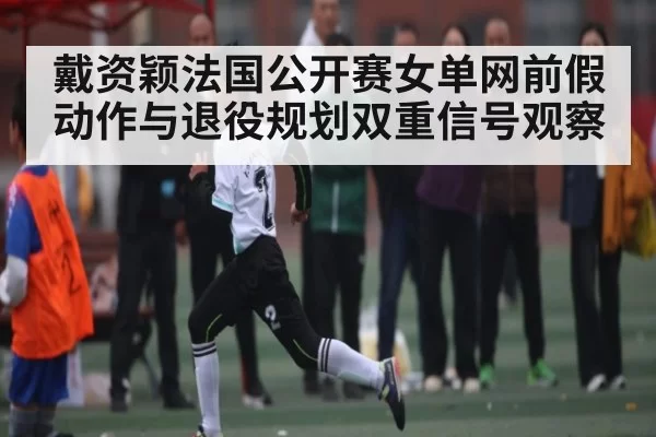 戴资颖法国公开赛女单网前假动作与退役规划双重信号观察